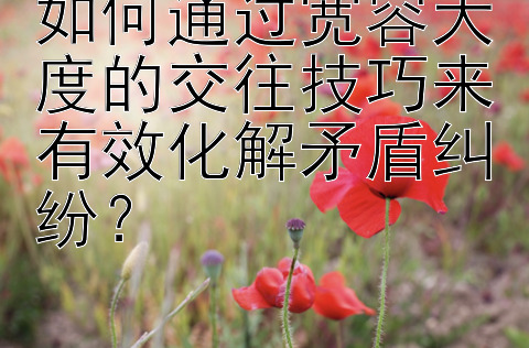 如何通过宽容大度的交往技巧来有效化解矛盾纠纷？