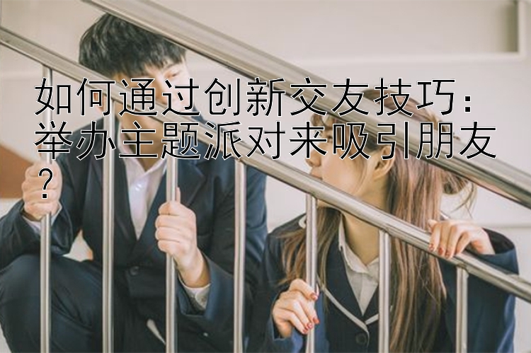 如何通过创新交友技巧：举办主题派对来吸引朋友？