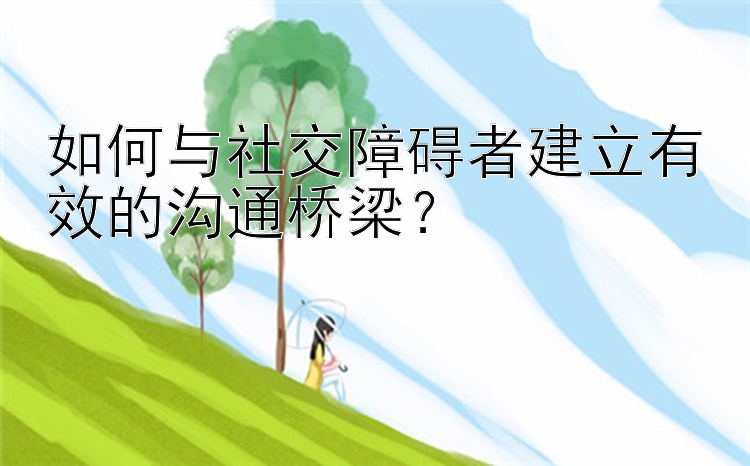 如何与社交障碍者建立有效的沟通桥梁？