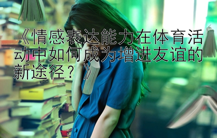 《情感表达能力在体育活动中如何成为增进友谊的新途径？》