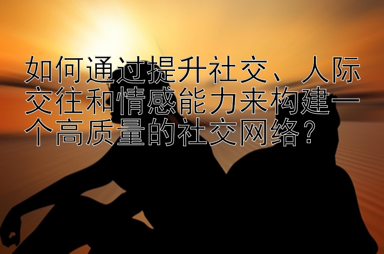 如何通过提升社交、人际交往和情感能力来构建一个高质量的社交网络？