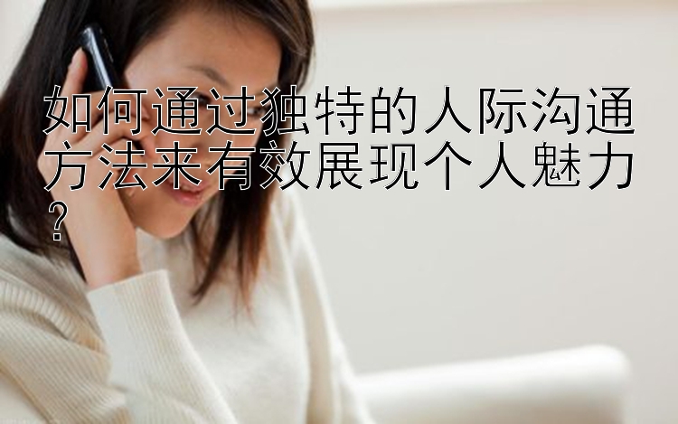 如何通过独特的人际沟通方法来有效展现个人魅力？