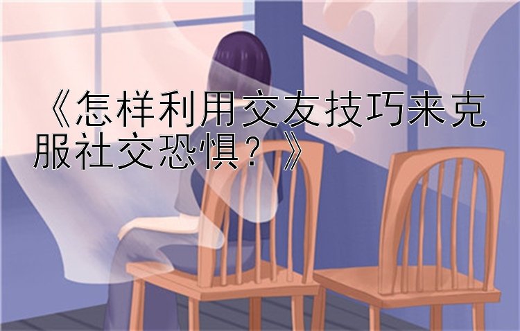 《怎样利用交友技巧来克服社交恐惧？》