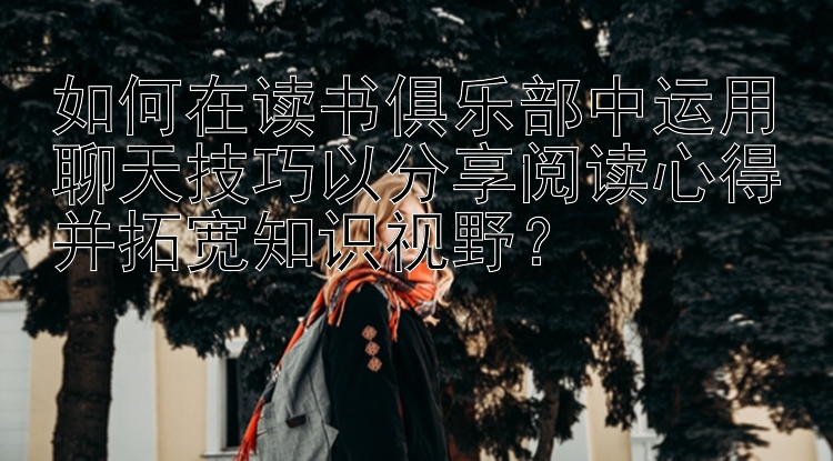 如何在读书俱乐部中运用聊天技巧以分享阅读心得并拓宽知识视野？