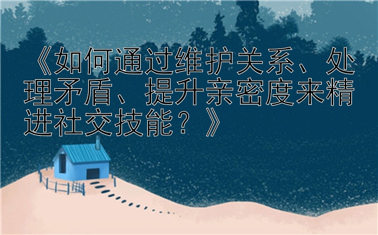 《如何通过维护关系、处理矛盾、提升亲密度来精进社交技能？》