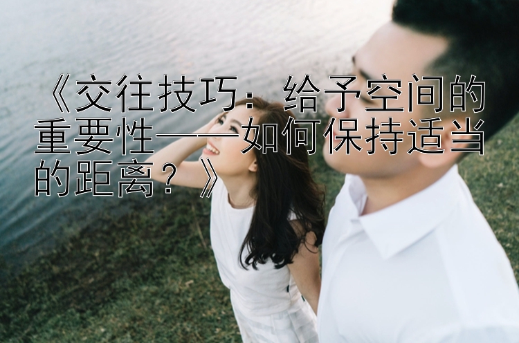 《交往技巧：给予空间的重要性——如何保持适当的距离？》