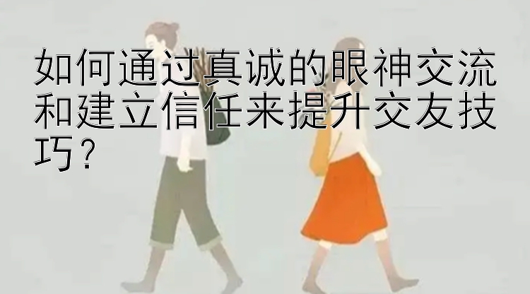 如何通过真诚的眼神交流和建立信任来提升交友技巧？