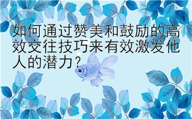 如何通过赞美和鼓励的高效交往技巧来有效激发他人的潜力？