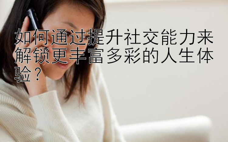 如何通过提升社交能力来解锁更丰富多彩的人生体验？