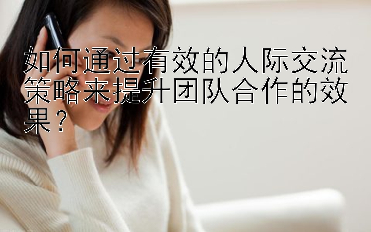 如何通过有效的人际交流策略来提升团队合作的效果？