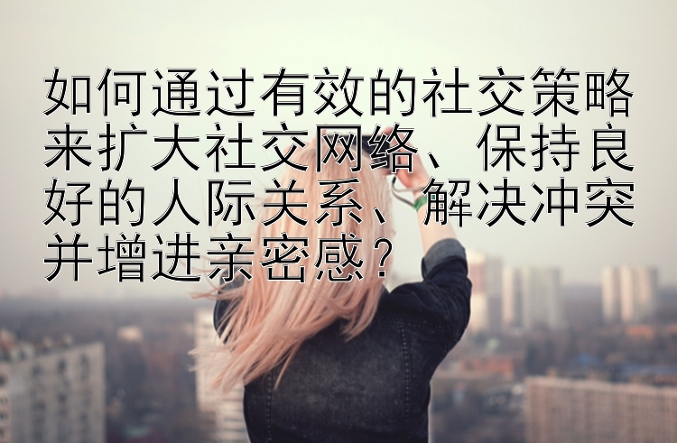 如何通过有效的社交策略来扩大社交网络、保持良好的人际关系、解决冲突并增进亲密感？