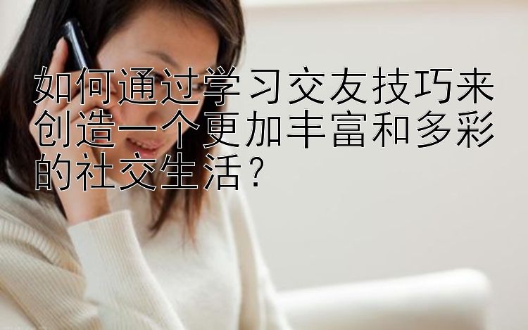 如何通过学习交友技巧来创造一个更加丰富和多彩的社交生活？