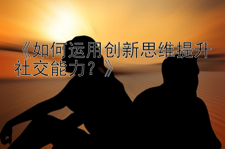 《如何运用创新思维提升社交能力？》