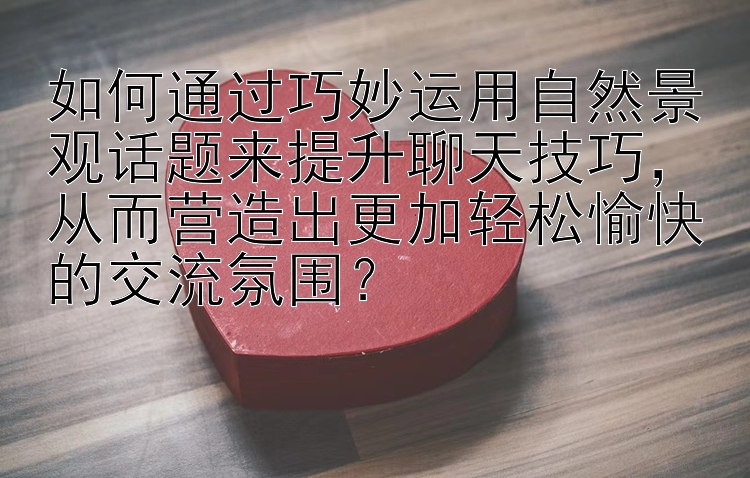 如何通过巧妙运用自然景观话题来提升聊天技巧，从而营造出更加轻松愉快的交流氛围？