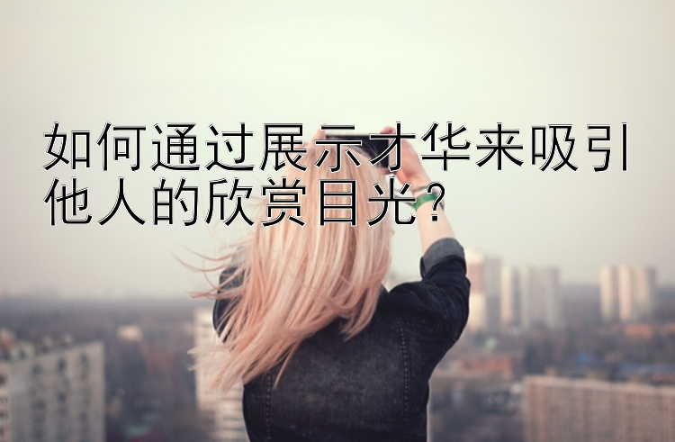 如何通过展示才华来吸引他人的欣赏目光？