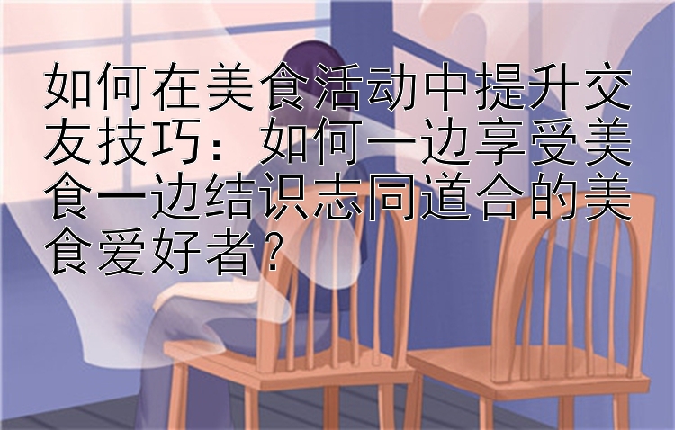 如何在美食活动中提升交友技巧：如何一边享受美食一边结识志同道合的美食爱好者？