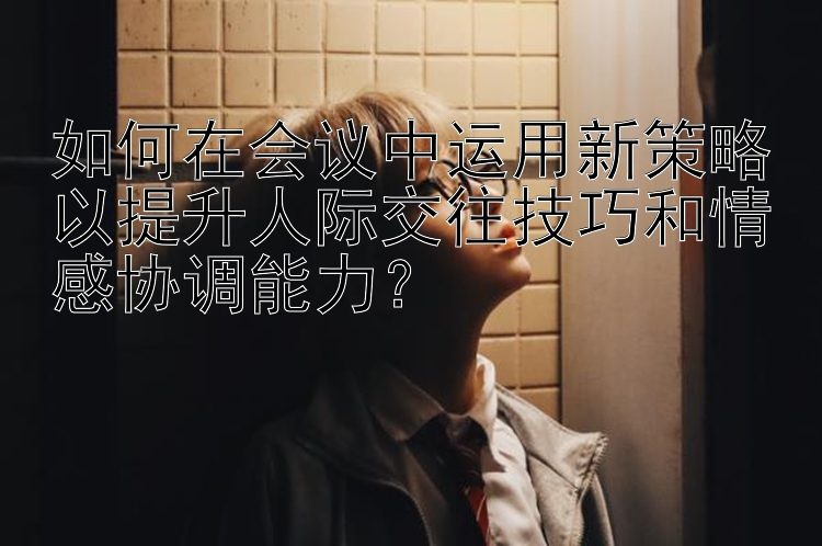 如何在会议中运用新策略以提升人际交往技巧和情感协调能力？