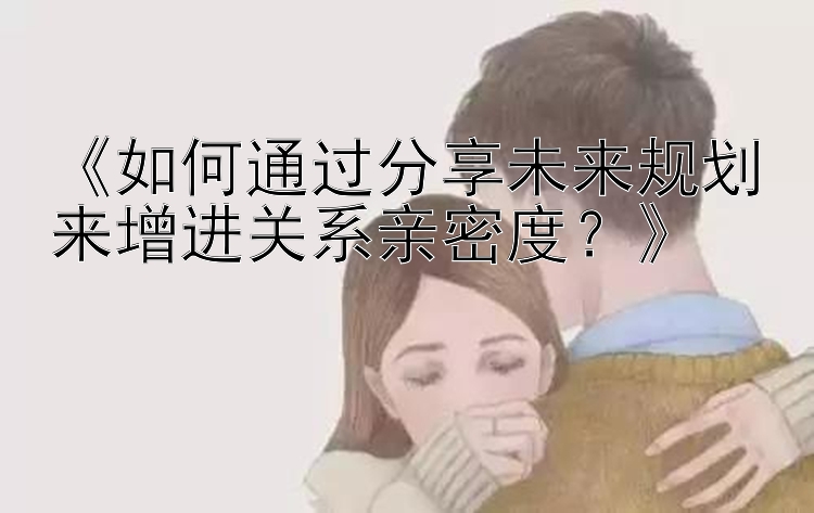 《如何通过分享未来规划来增进关系亲密度？》