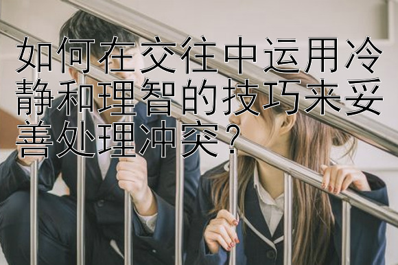 如何在交往中运用冷静和理智的技巧来妥善处理冲突？