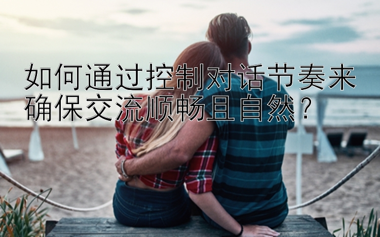 如何通过控制对话节奏来确保交流顺畅且自然？