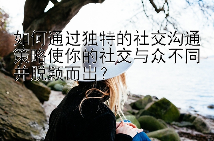 如何通过独特的社交沟通策略使你的社交与众不同并脱颖而出？