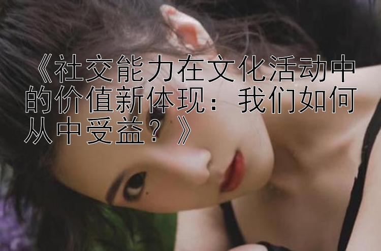 《社交能力在文化活动中的价值新体现：我们如何从中受益？》