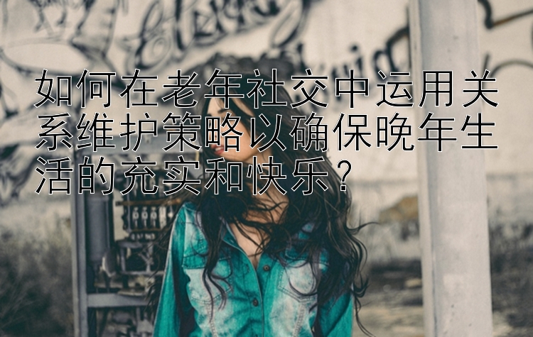 如何在老年社交中运用关系维护策略以确保晚年生活的充实和快乐？