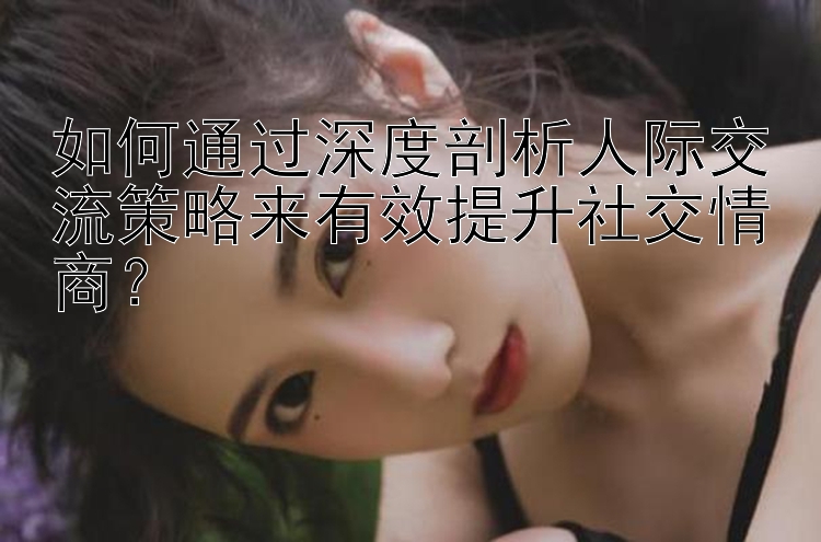 如何通过深度剖析人际交流策略来有效提升社交情商？