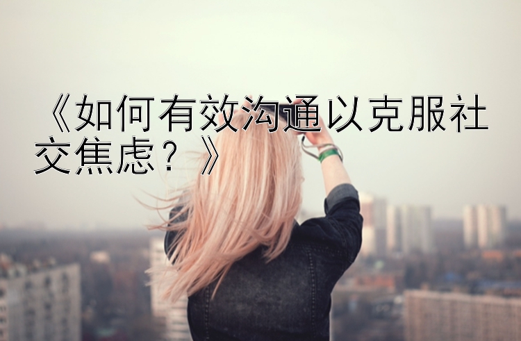 《如何有效沟通以克服社交焦虑？》