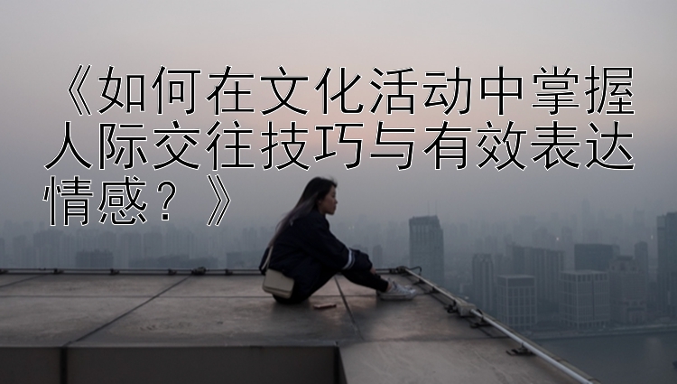 《如何在文化活动中掌握人际交往技巧与有效表达情感？》