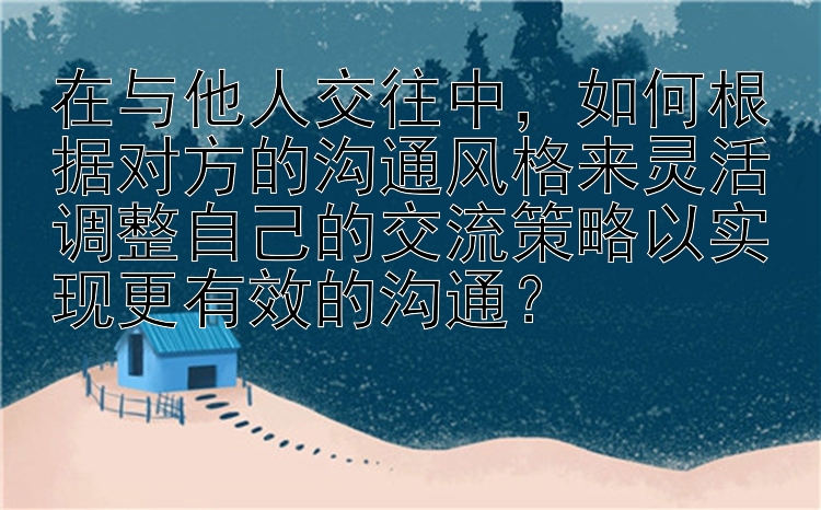 在与他人交往中，如何根据对方的沟通风格来灵活调整自己的交流策略以实现更有效的沟通？