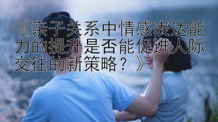 《亲子关系中情感表达能力的提升是否能促进人际交往的新策略？》