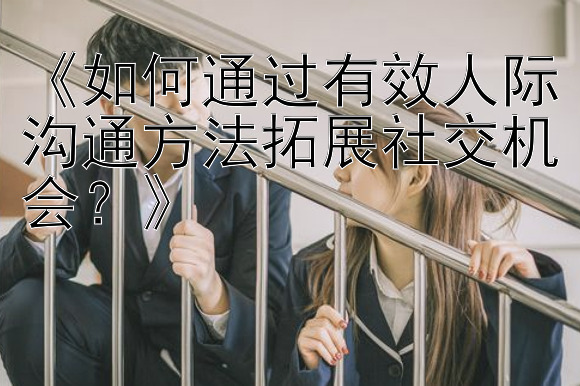 《如何通过有效人际沟通方法拓展社交机会？》