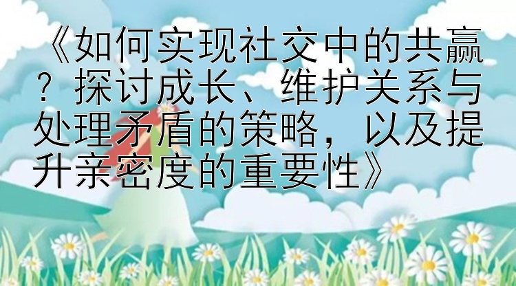 《如何实现社交中的共赢？探讨成长、维护关系与处理矛盾的策略，以及提升亲密度的重要性》