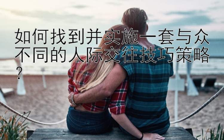 如何找到并实施一套与众不同的人际交往技巧策略？