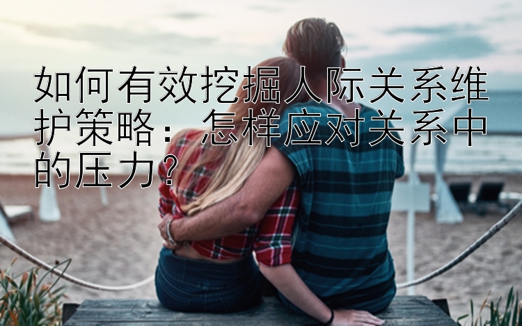 如何有效挖掘人际关系维护策略：怎样应对关系中的压力？