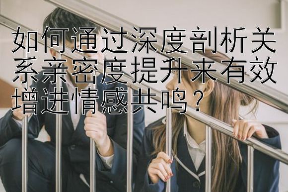 如何通过深度剖析关系亲密度提升来有效增进情感共鸣？