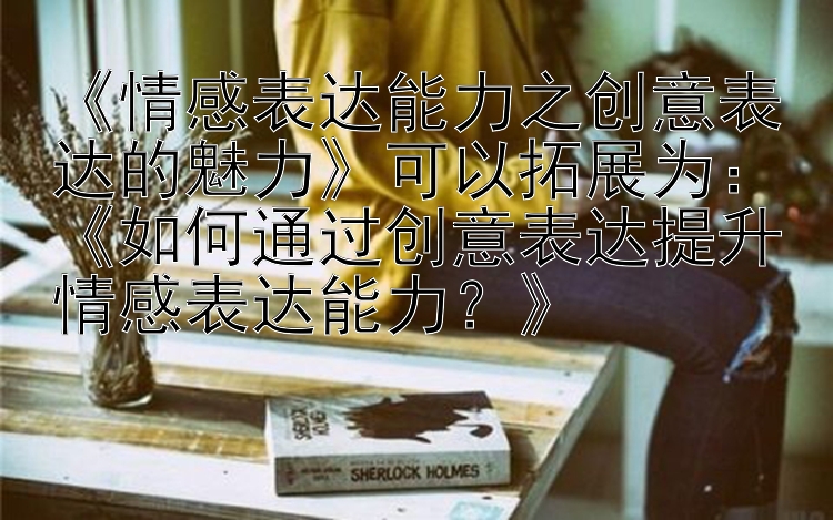 《情感表达能力之创意表达的魅力》可以拓展为：《如何通过创意表达提升情感表达能力？》