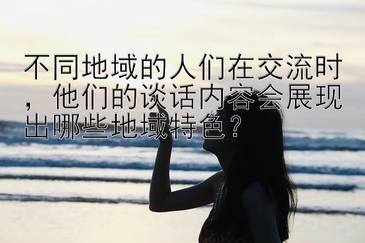 不同地域的人们在交流时，他们的谈话内容会展现出哪些地域特色？