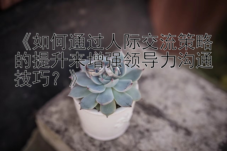 《如何通过人际交流策略的提升来增强领导力沟通技巧？》