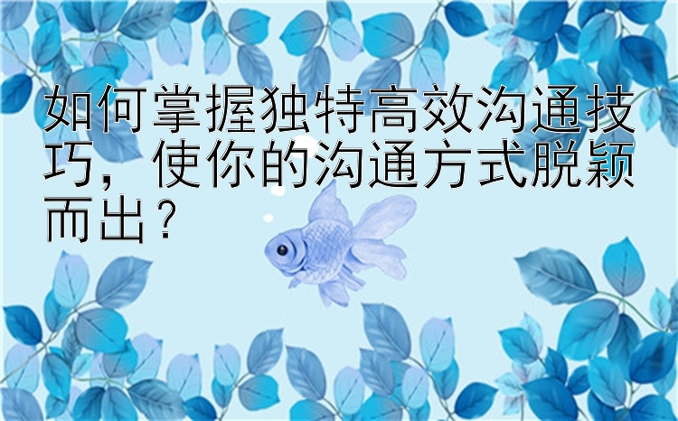 如何掌握独特高效沟通技巧，使你的沟通方式脱颖而出？