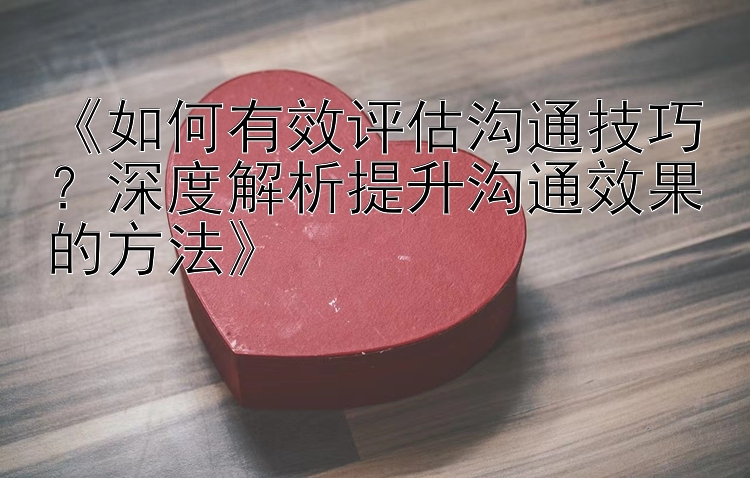 《如何有效评估沟通技巧？深度解析提升沟通效果的方法》