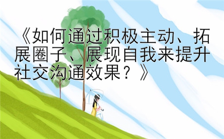 《如何通过积极主动、拓展圈子、展现自我来提升社交沟通效果？》