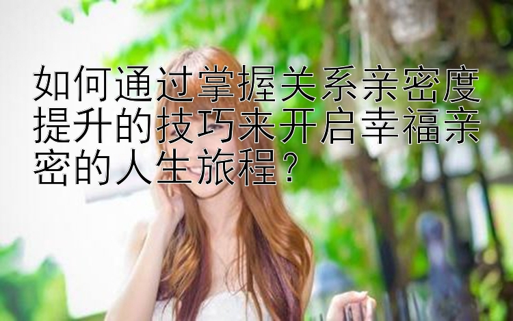 如何通过掌握关系亲密度提升的技巧来开启幸福亲密的人生旅程？