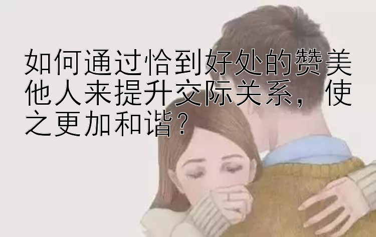 如何通过恰到好处的赞美他人来提升交际关系，使之更加和谐？