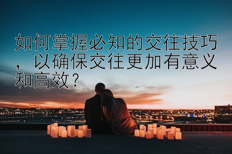 如何掌握必知的交往技巧，以确保交往更加有意义和高效？