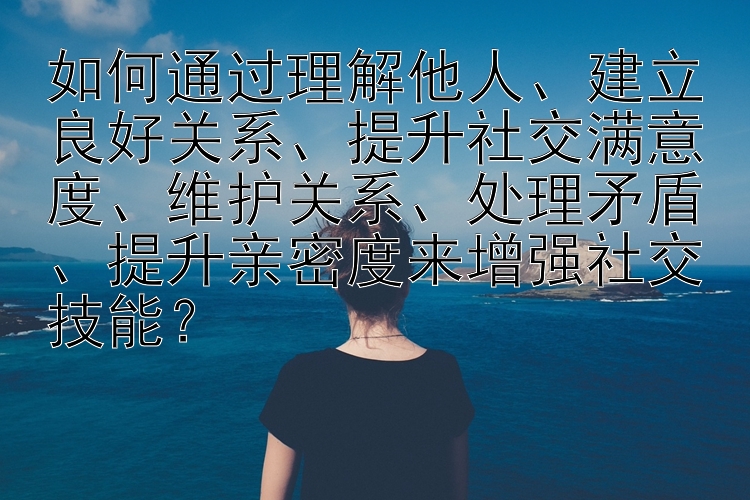 如何通过理解他人、建立良好关系、提升社交满意度、维护关系、处理矛盾、提升亲密度来增强社交技能？