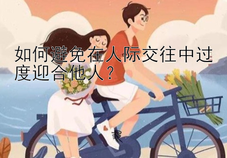 如何避免在人际交往中过度迎合他人？