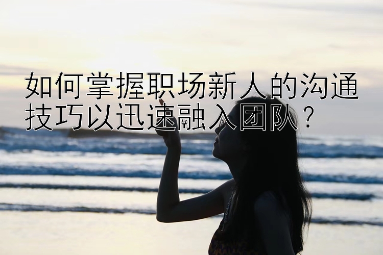 如何掌握职场新人的沟通技巧以迅速融入团队？