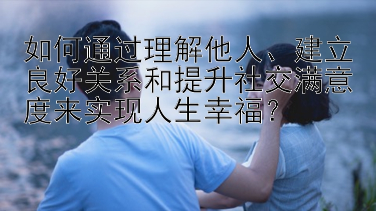 如何通过理解他人、建立良好关系和提升社交满意度来实现人生幸福？